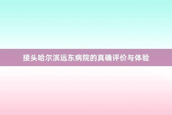 接头哈尔滨远东病院的真确评价与体验