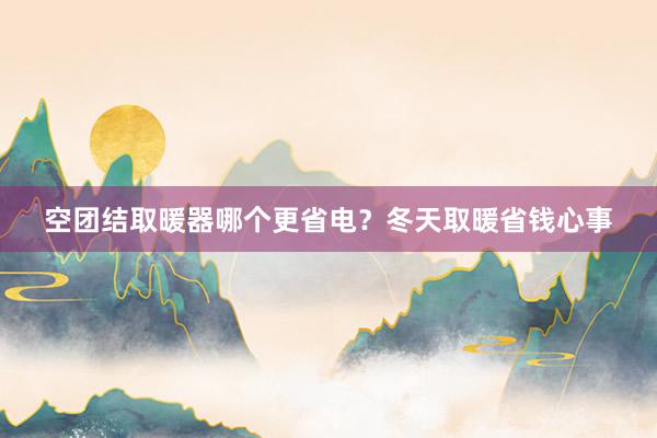 空团结取暖器哪个更省电？冬天取暖省钱心事