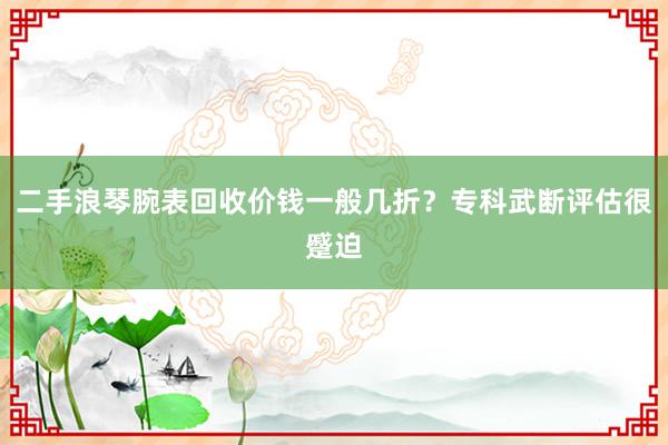二手浪琴腕表回收价钱一般几折？专科武断评估很蹙迫