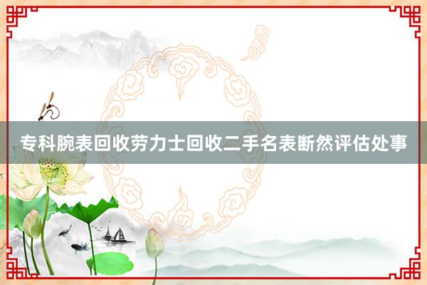 专科腕表回收劳力士回收二手名表断然评估处事